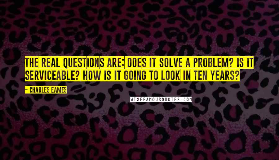 Charles Eames Quotes: The real questions are: Does it solve a problem? Is it serviceable? How is it going to look in ten years?