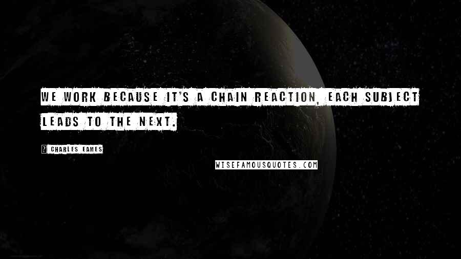 Charles Eames Quotes: We work because it's a chain reaction, each subject leads to the next.