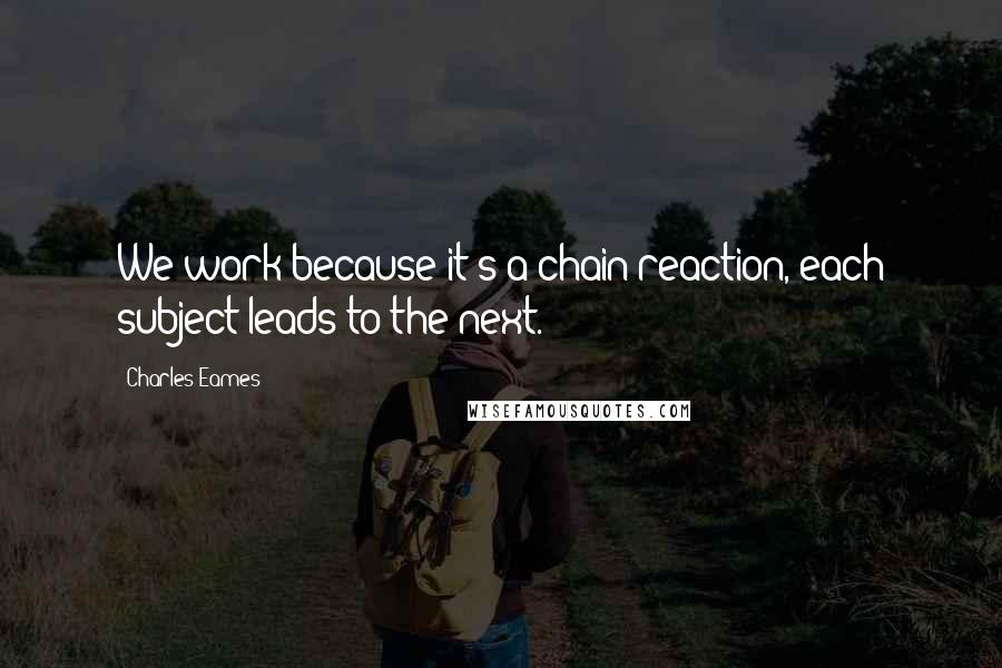 Charles Eames Quotes: We work because it's a chain reaction, each subject leads to the next.