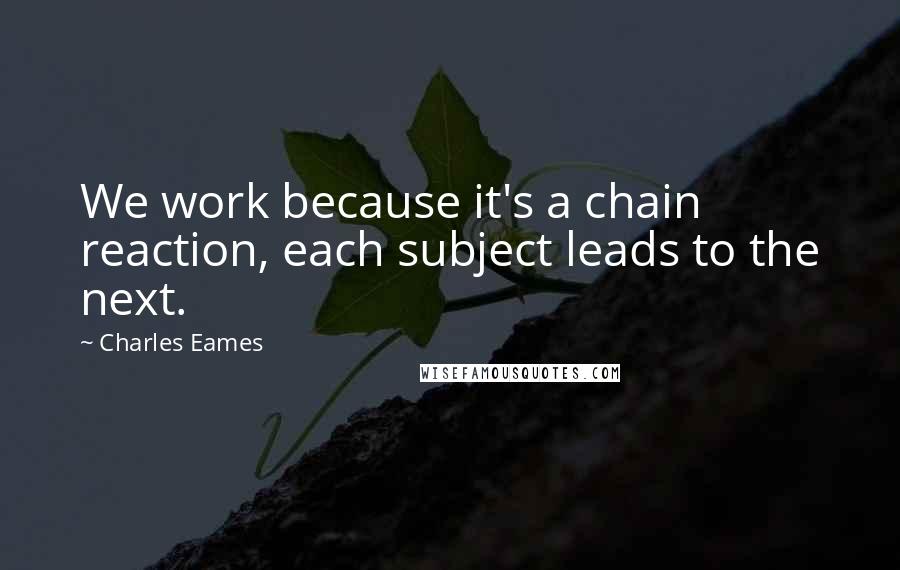 Charles Eames Quotes: We work because it's a chain reaction, each subject leads to the next.