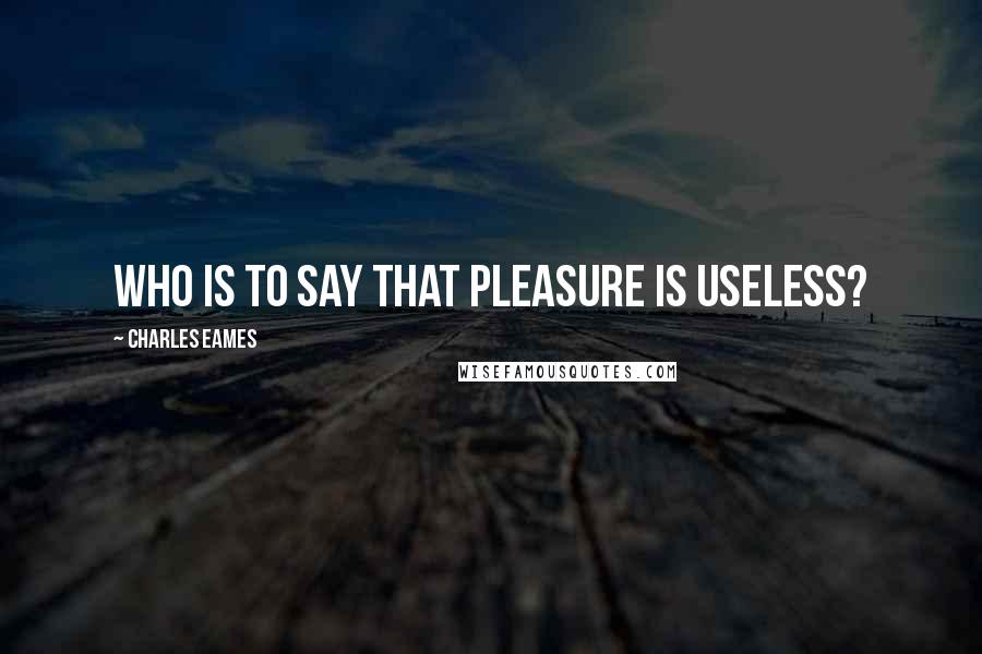 Charles Eames Quotes: Who is to say that pleasure is useless?