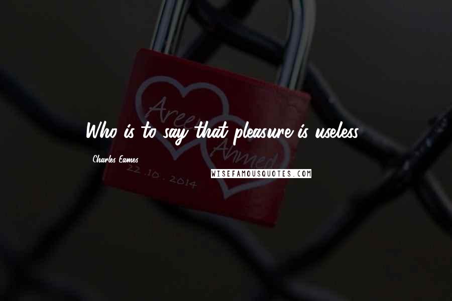 Charles Eames Quotes: Who is to say that pleasure is useless?