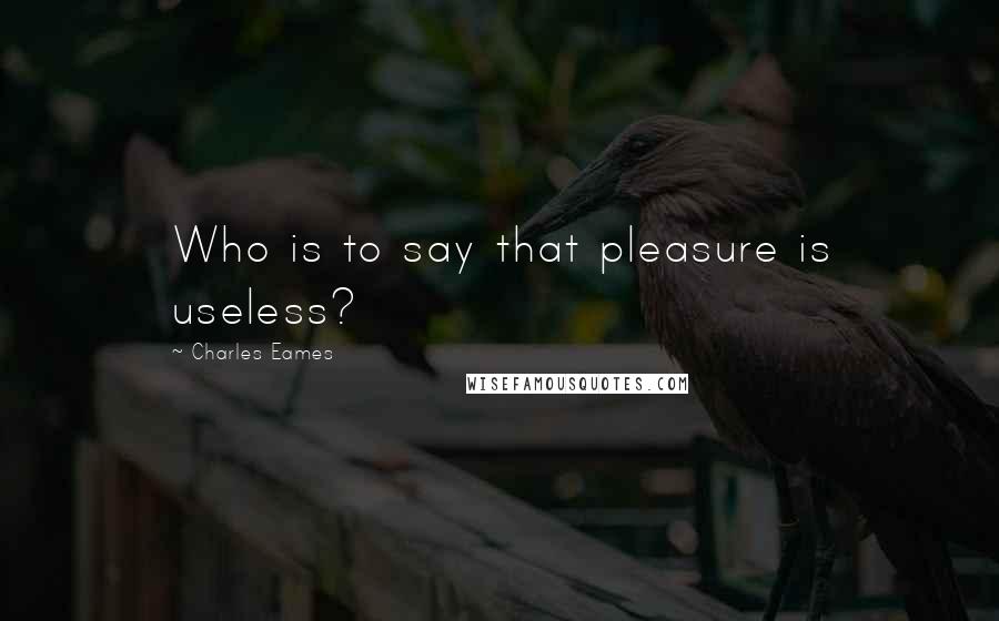 Charles Eames Quotes: Who is to say that pleasure is useless?