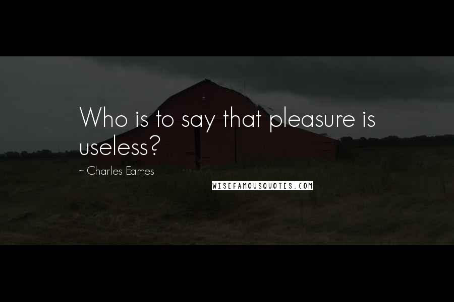 Charles Eames Quotes: Who is to say that pleasure is useless?