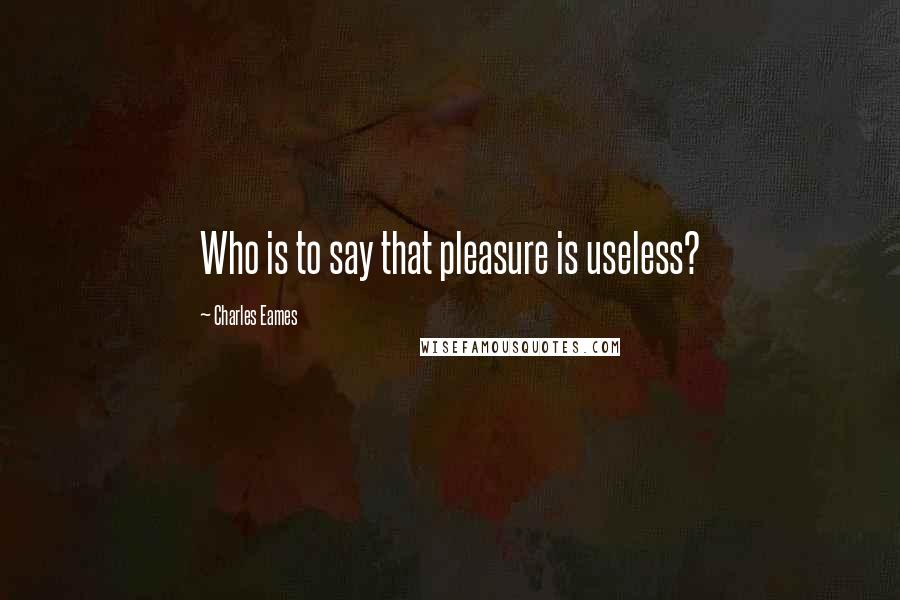 Charles Eames Quotes: Who is to say that pleasure is useless?