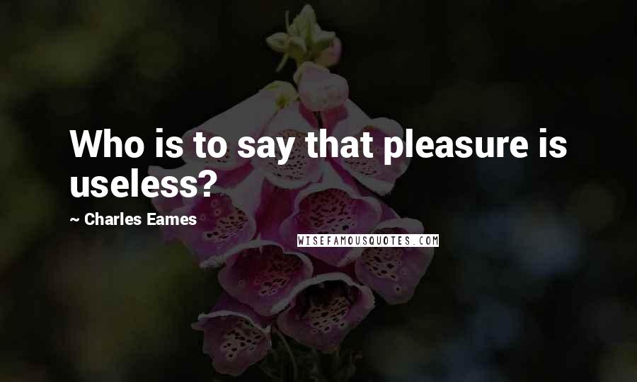 Charles Eames Quotes: Who is to say that pleasure is useless?