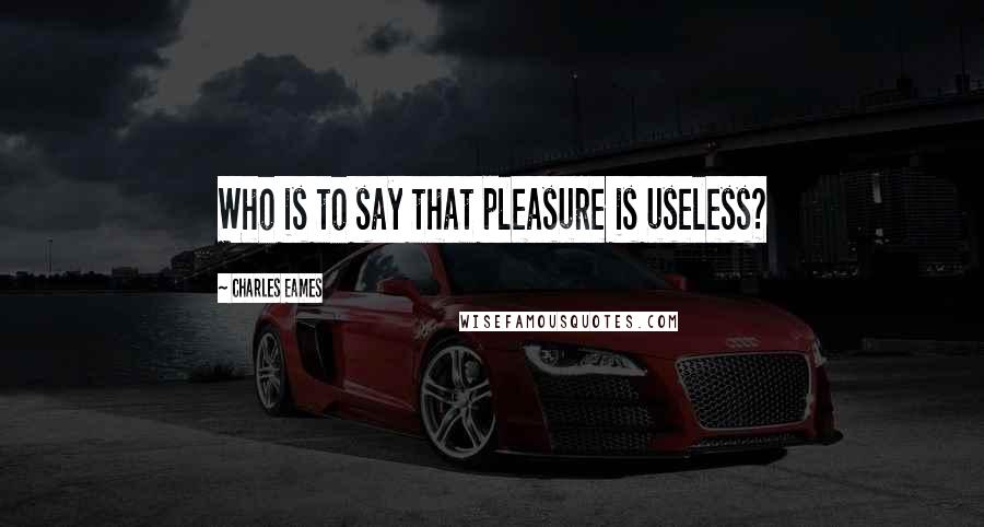 Charles Eames Quotes: Who is to say that pleasure is useless?
