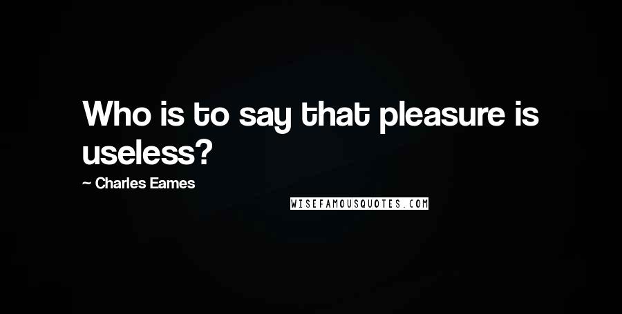 Charles Eames Quotes: Who is to say that pleasure is useless?