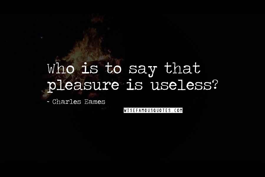 Charles Eames Quotes: Who is to say that pleasure is useless?