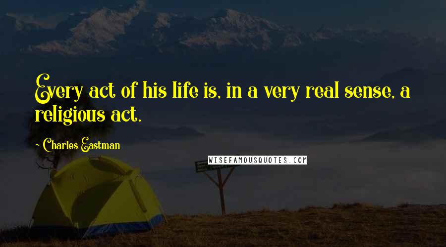 Charles Eastman Quotes: Every act of his life is, in a very real sense, a religious act.