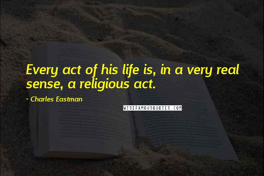 Charles Eastman Quotes: Every act of his life is, in a very real sense, a religious act.