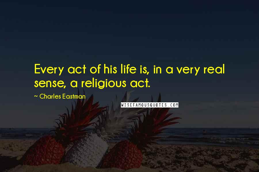 Charles Eastman Quotes: Every act of his life is, in a very real sense, a religious act.