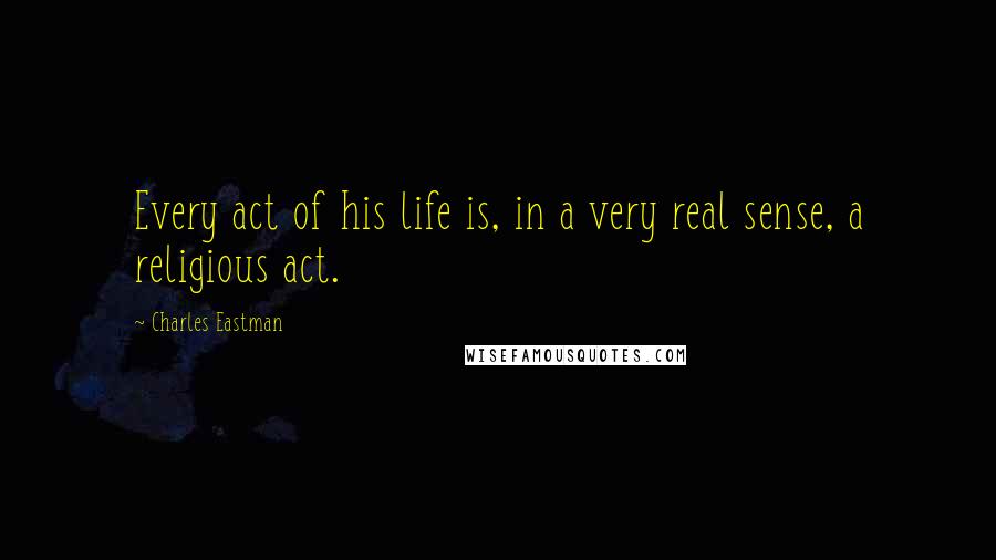 Charles Eastman Quotes: Every act of his life is, in a very real sense, a religious act.