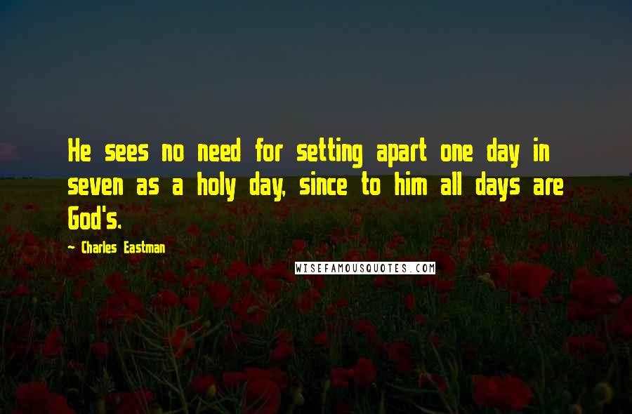 Charles Eastman Quotes: He sees no need for setting apart one day in seven as a holy day, since to him all days are God's.