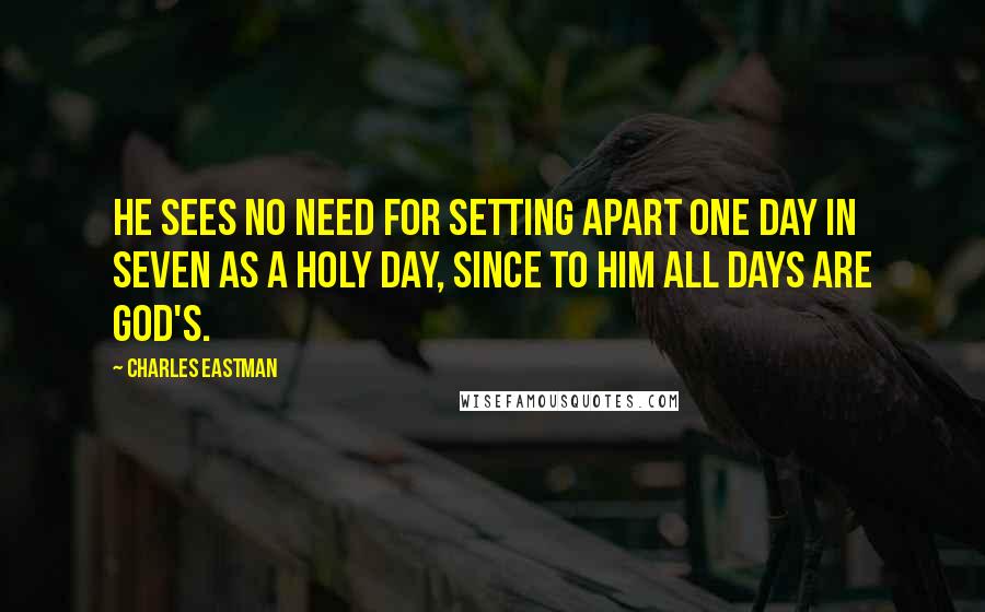 Charles Eastman Quotes: He sees no need for setting apart one day in seven as a holy day, since to him all days are God's.