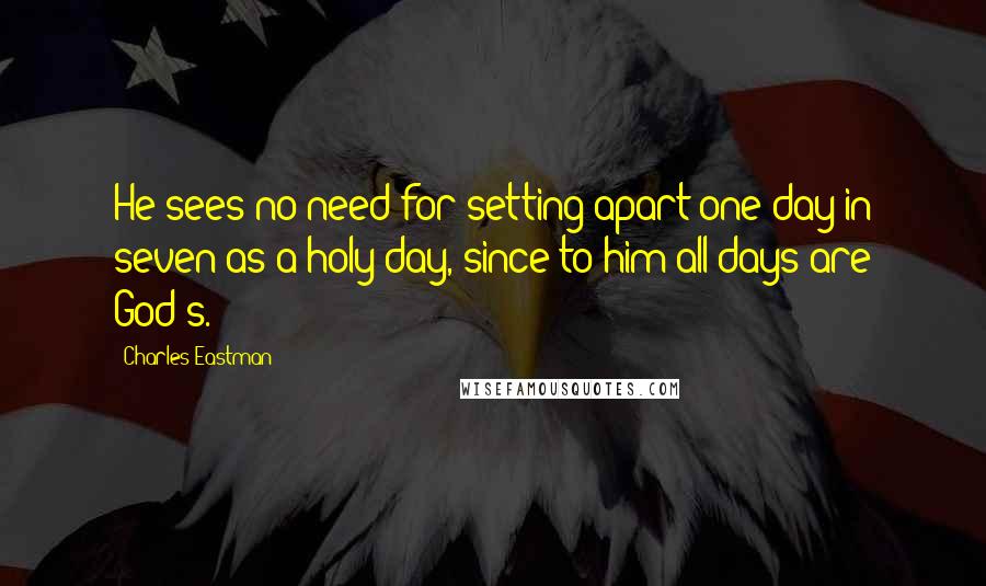 Charles Eastman Quotes: He sees no need for setting apart one day in seven as a holy day, since to him all days are God's.