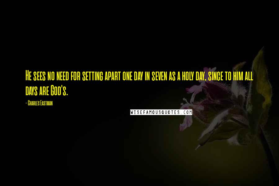 Charles Eastman Quotes: He sees no need for setting apart one day in seven as a holy day, since to him all days are God's.