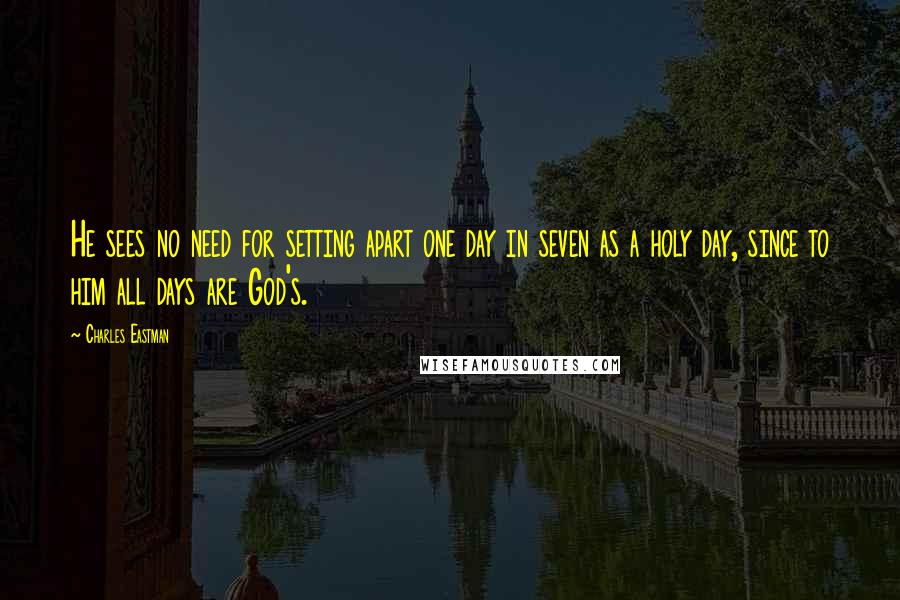 Charles Eastman Quotes: He sees no need for setting apart one day in seven as a holy day, since to him all days are God's.