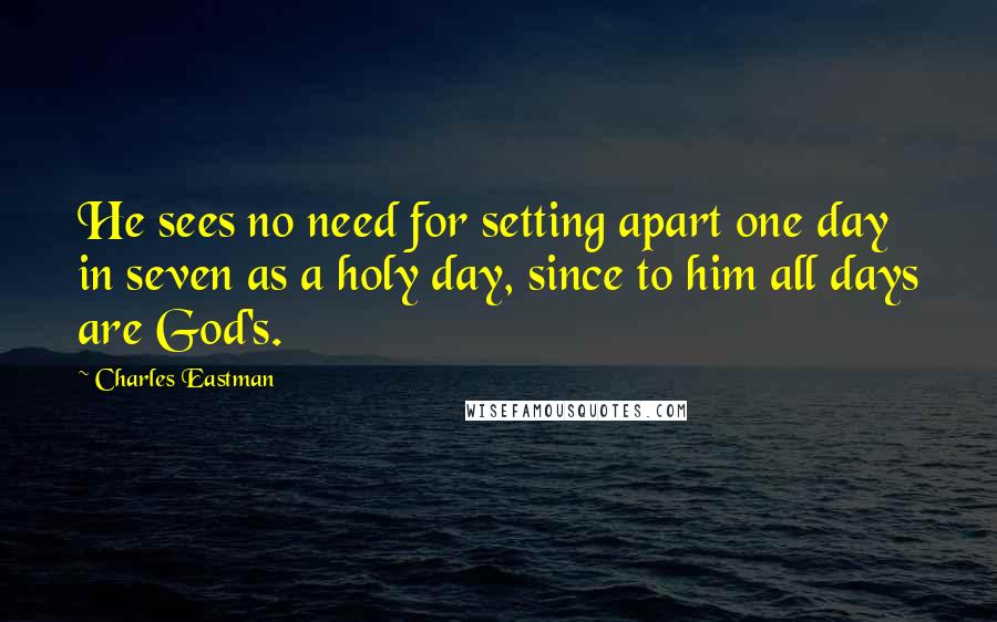 Charles Eastman Quotes: He sees no need for setting apart one day in seven as a holy day, since to him all days are God's.