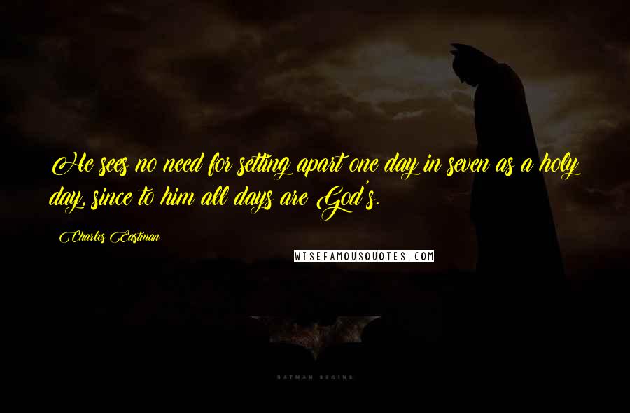 Charles Eastman Quotes: He sees no need for setting apart one day in seven as a holy day, since to him all days are God's.