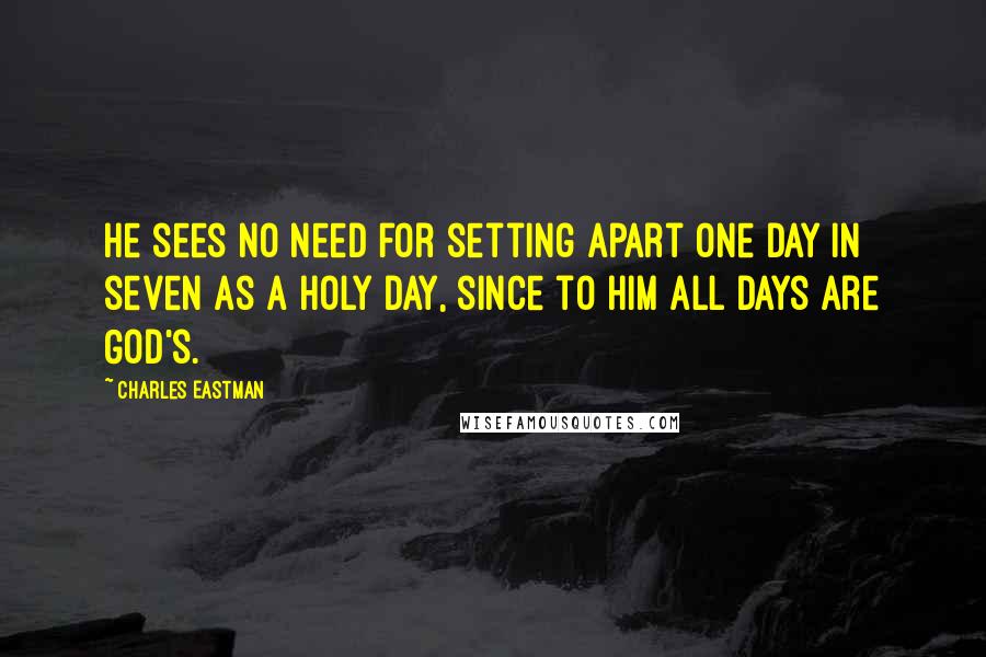Charles Eastman Quotes: He sees no need for setting apart one day in seven as a holy day, since to him all days are God's.