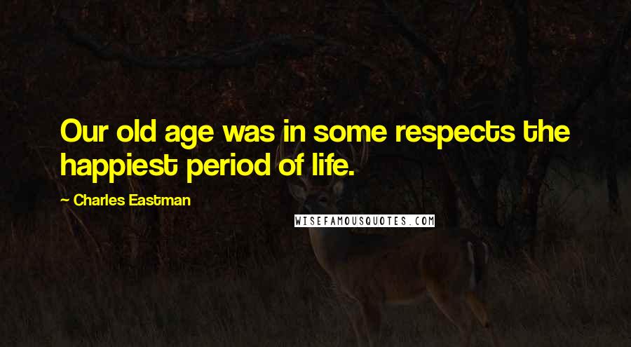 Charles Eastman Quotes: Our old age was in some respects the happiest period of life.
