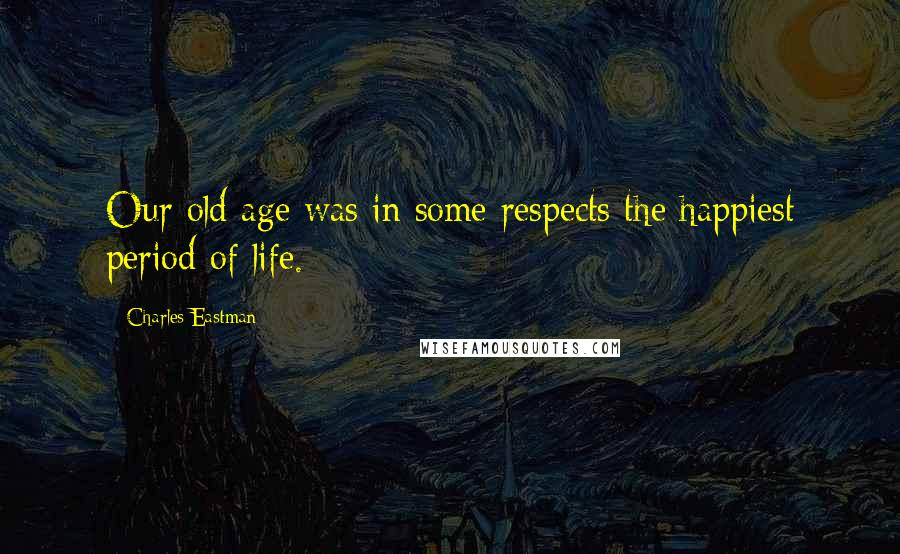 Charles Eastman Quotes: Our old age was in some respects the happiest period of life.