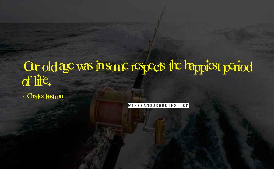 Charles Eastman Quotes: Our old age was in some respects the happiest period of life.