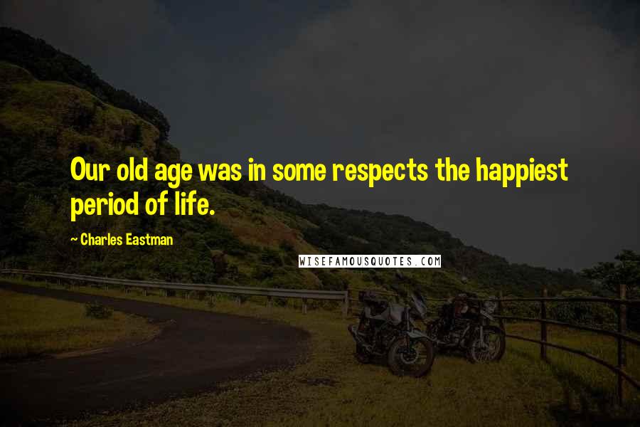 Charles Eastman Quotes: Our old age was in some respects the happiest period of life.