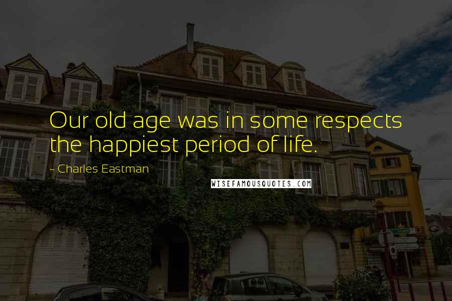 Charles Eastman Quotes: Our old age was in some respects the happiest period of life.