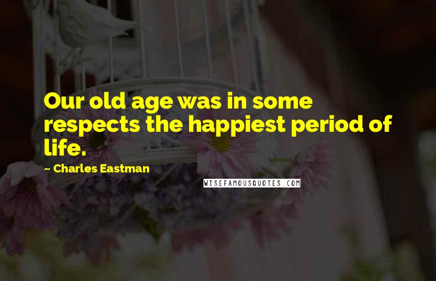 Charles Eastman Quotes: Our old age was in some respects the happiest period of life.