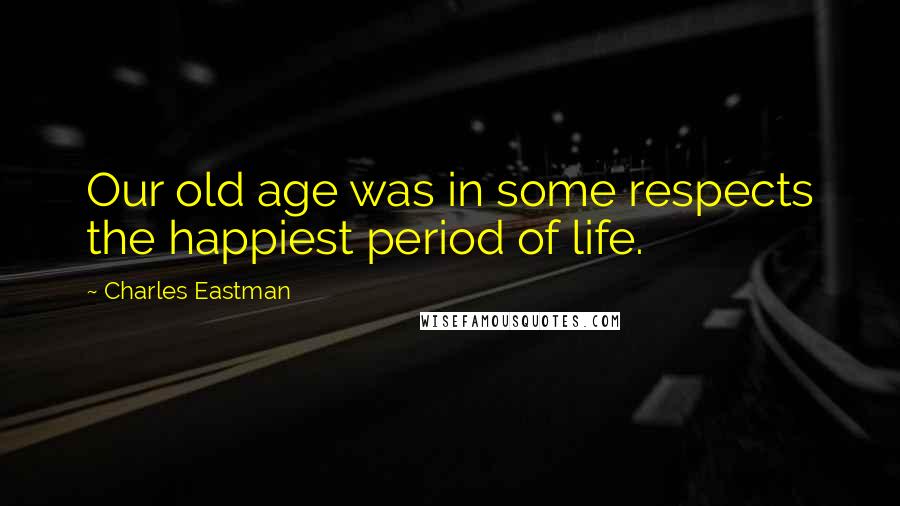 Charles Eastman Quotes: Our old age was in some respects the happiest period of life.