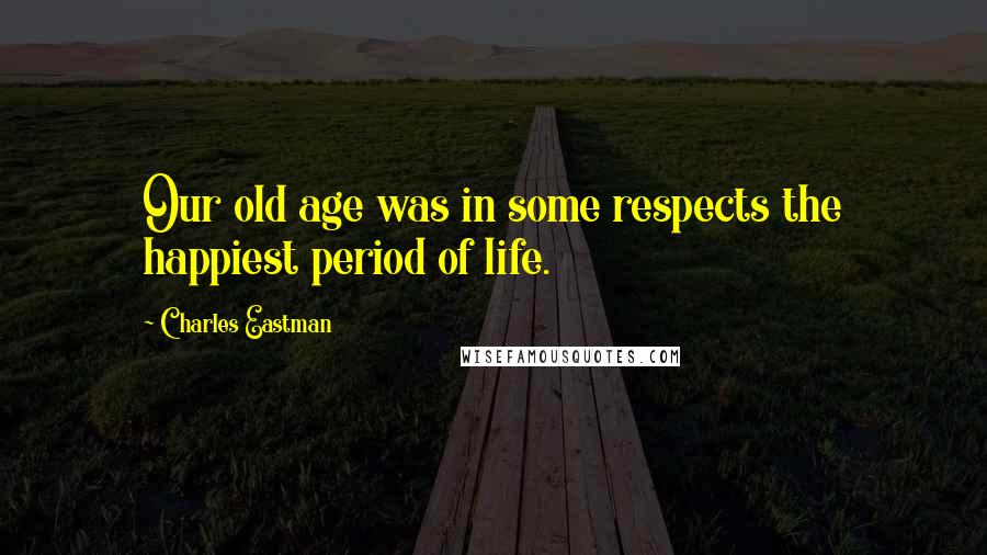 Charles Eastman Quotes: Our old age was in some respects the happiest period of life.