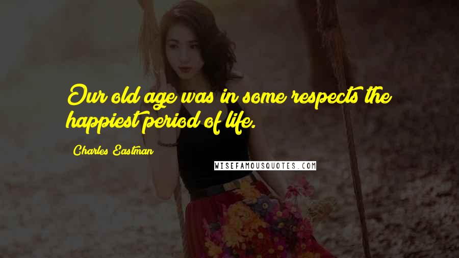 Charles Eastman Quotes: Our old age was in some respects the happiest period of life.