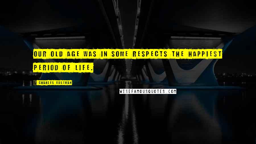 Charles Eastman Quotes: Our old age was in some respects the happiest period of life.