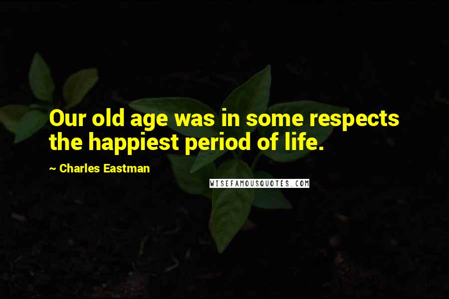 Charles Eastman Quotes: Our old age was in some respects the happiest period of life.