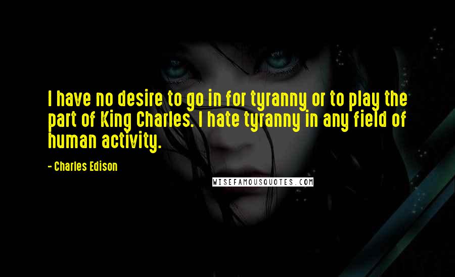 Charles Edison Quotes: I have no desire to go in for tyranny or to play the part of King Charles. I hate tyranny in any field of human activity.