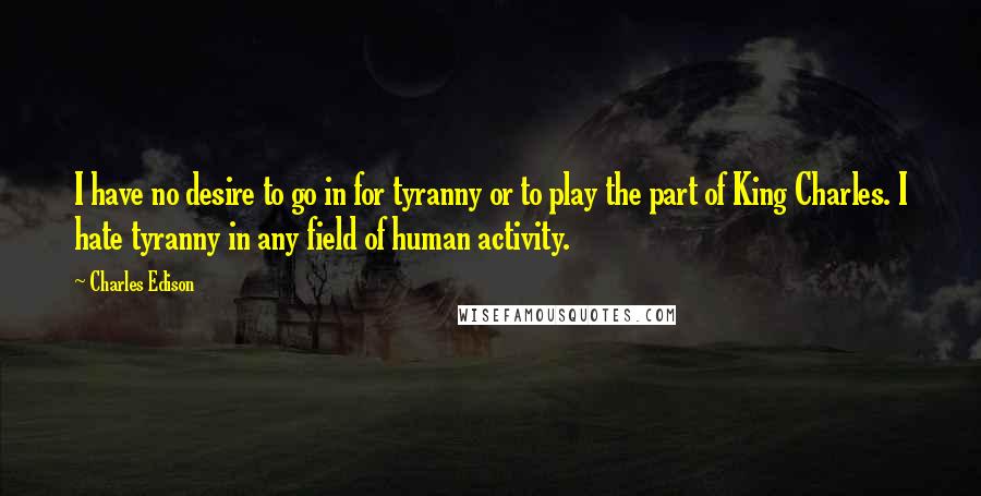 Charles Edison Quotes: I have no desire to go in for tyranny or to play the part of King Charles. I hate tyranny in any field of human activity.