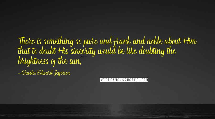 Charles Edward Jefferson Quotes: There is something so pure and frank and noble about Him that to doubt His sincerity would be like doubting the brightness of the sun.