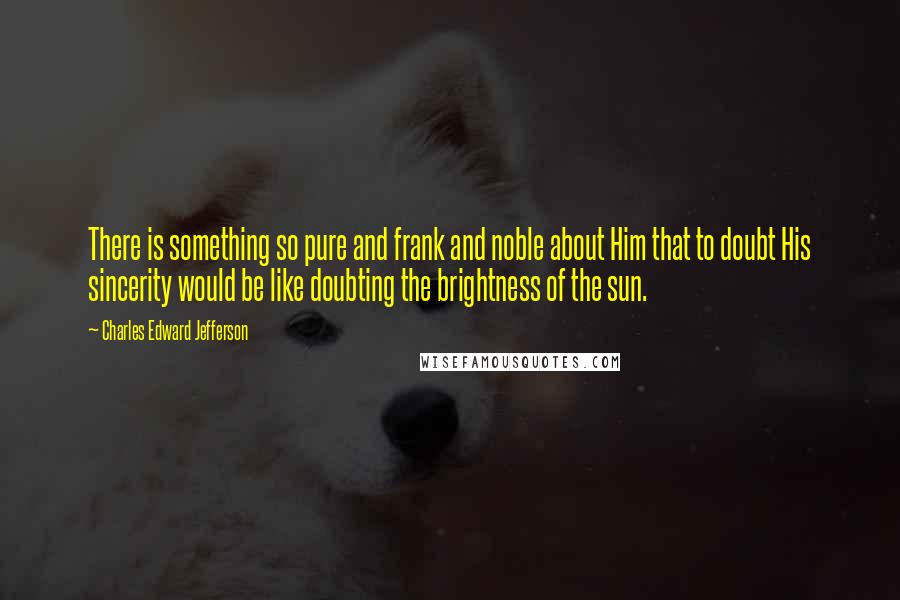 Charles Edward Jefferson Quotes: There is something so pure and frank and noble about Him that to doubt His sincerity would be like doubting the brightness of the sun.