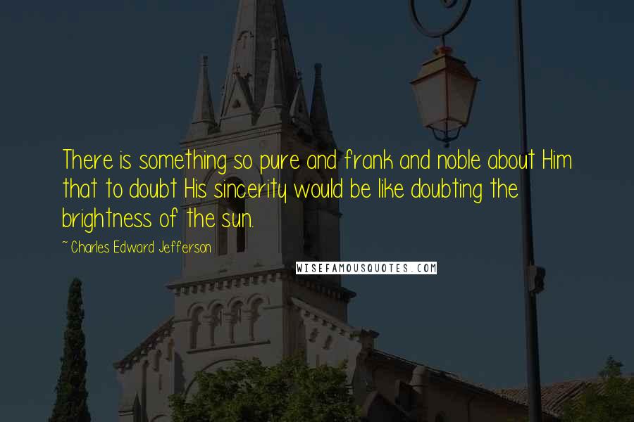 Charles Edward Jefferson Quotes: There is something so pure and frank and noble about Him that to doubt His sincerity would be like doubting the brightness of the sun.