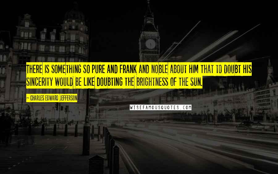 Charles Edward Jefferson Quotes: There is something so pure and frank and noble about Him that to doubt His sincerity would be like doubting the brightness of the sun.