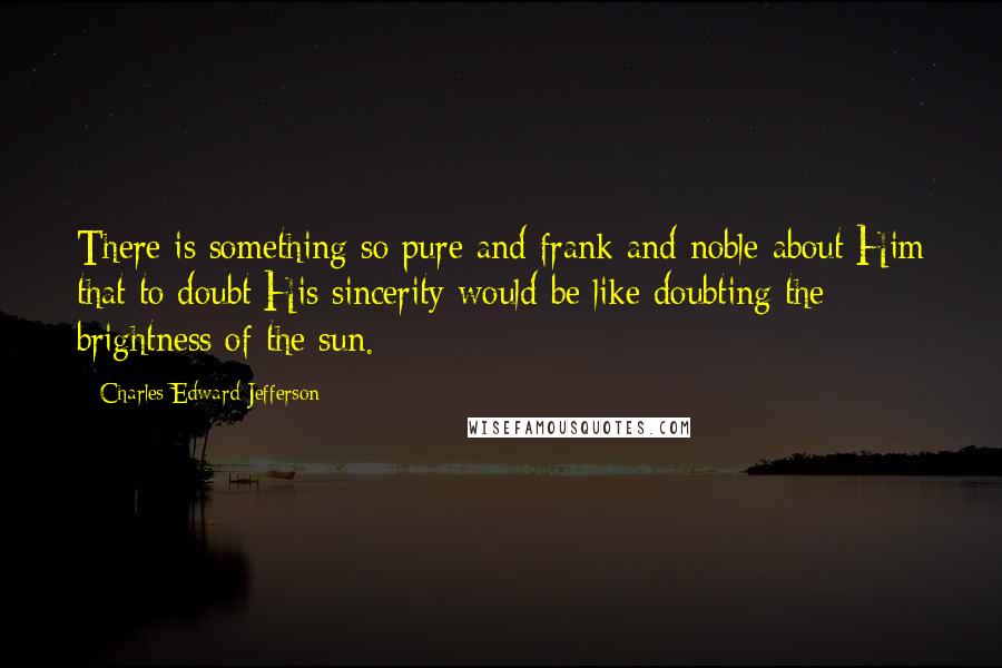 Charles Edward Jefferson Quotes: There is something so pure and frank and noble about Him that to doubt His sincerity would be like doubting the brightness of the sun.