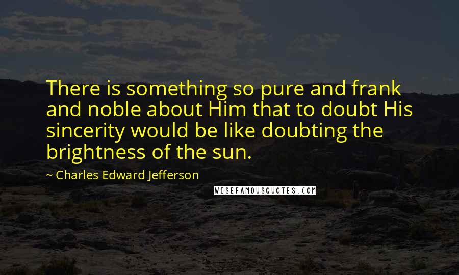 Charles Edward Jefferson Quotes: There is something so pure and frank and noble about Him that to doubt His sincerity would be like doubting the brightness of the sun.