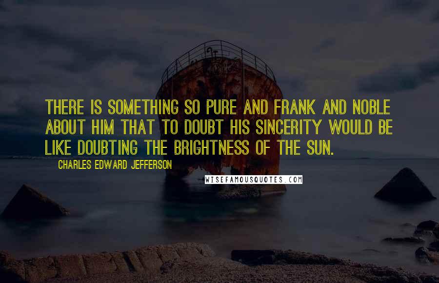 Charles Edward Jefferson Quotes: There is something so pure and frank and noble about Him that to doubt His sincerity would be like doubting the brightness of the sun.