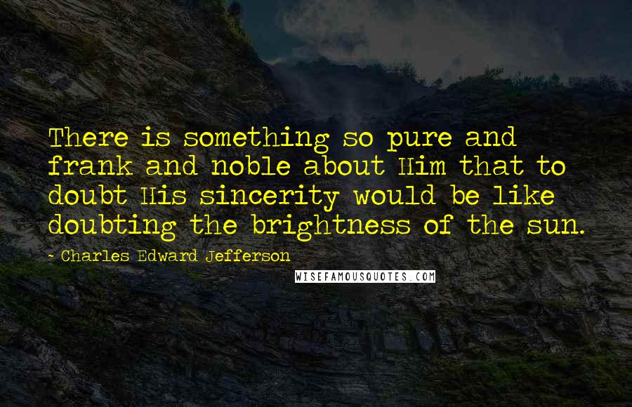 Charles Edward Jefferson Quotes: There is something so pure and frank and noble about Him that to doubt His sincerity would be like doubting the brightness of the sun.