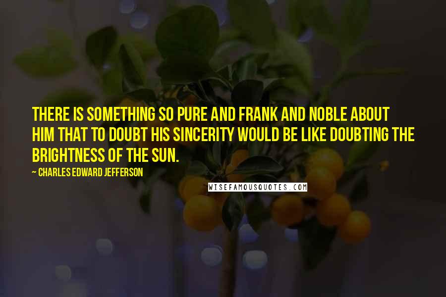 Charles Edward Jefferson Quotes: There is something so pure and frank and noble about Him that to doubt His sincerity would be like doubting the brightness of the sun.