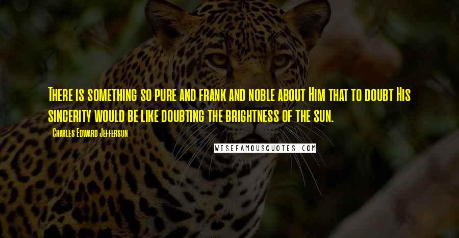 Charles Edward Jefferson Quotes: There is something so pure and frank and noble about Him that to doubt His sincerity would be like doubting the brightness of the sun.