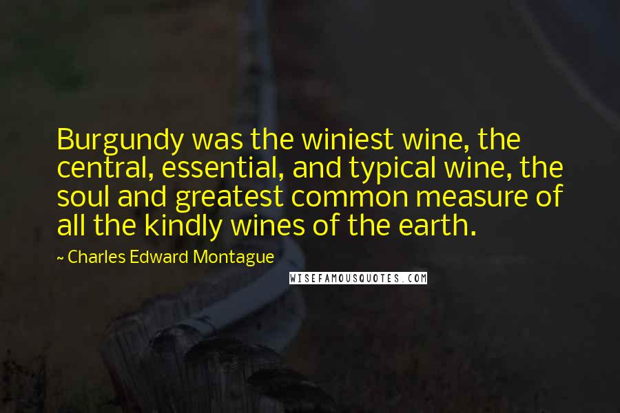 Charles Edward Montague Quotes: Burgundy was the winiest wine, the central, essential, and typical wine, the soul and greatest common measure of all the kindly wines of the earth.