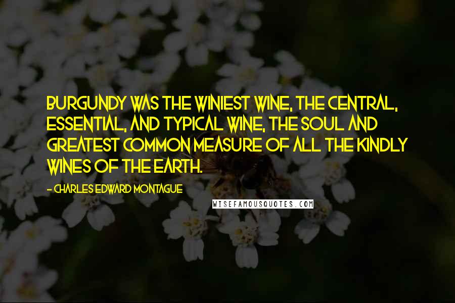 Charles Edward Montague Quotes: Burgundy was the winiest wine, the central, essential, and typical wine, the soul and greatest common measure of all the kindly wines of the earth.